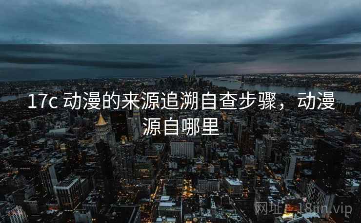17c 动漫的来源追溯自查步骤，动漫源自哪里