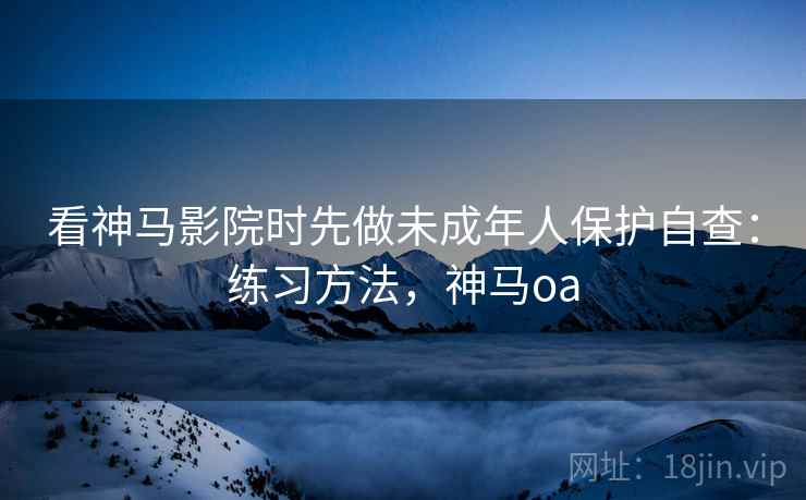 看神马影院时先做未成年人保护自查：练习方法，神马oa