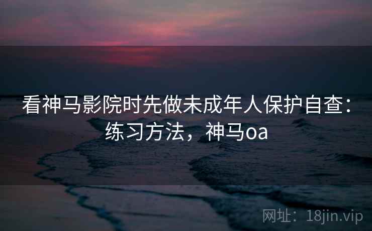 看神马影院时先做未成年人保护自查：练习方法，神马oa