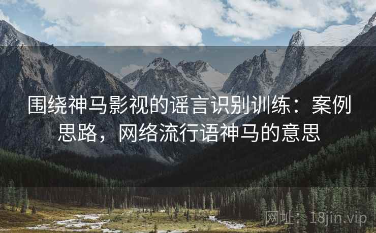 围绕神马影视的谣言识别训练：案例思路，网络流行语神马的意思