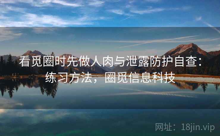 看觅圈时先做人肉与泄露防护自查：练习方法，圈觅信息科技