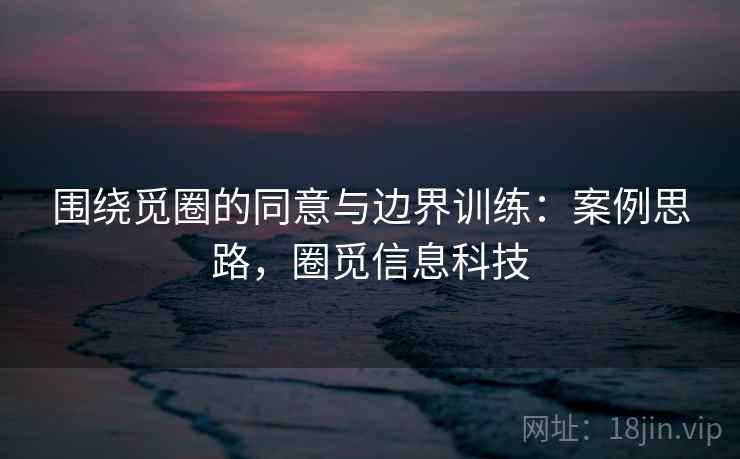 围绕觅圈的同意与边界训练：案例思路，圈觅信息科技