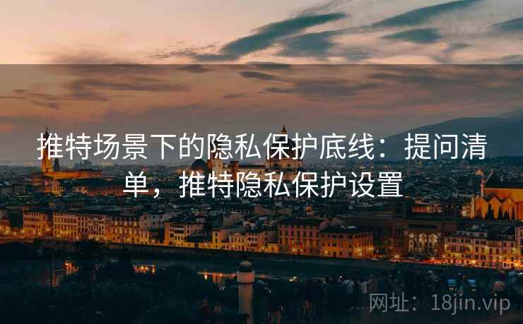 推特场景下的隐私保护底线：提问清单，推特隐私保护设置