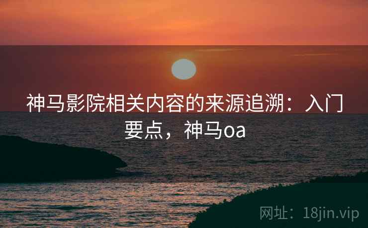 神马影院相关内容的来源追溯：入门要点，神马oa
