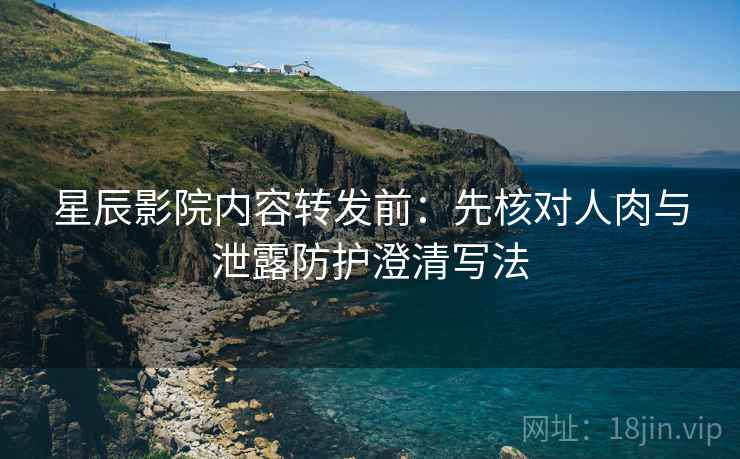 星辰影院内容转发前：先核对人肉与泄露防护澄清写法