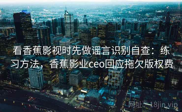 看香蕉影视时先做谣言识别自查：练习方法，香蕉影业ceo回应拖欠版权费