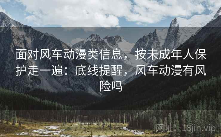 面对风车动漫类信息，按未成年人保护走一遍：底线提醒，风车动漫有风险吗
