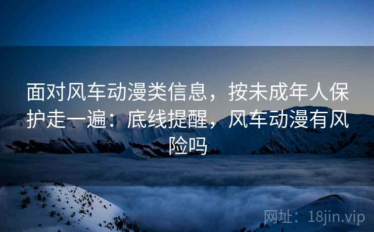 面对风车动漫类信息，按未成年人保护走一遍：底线提醒，风车动漫有风险吗