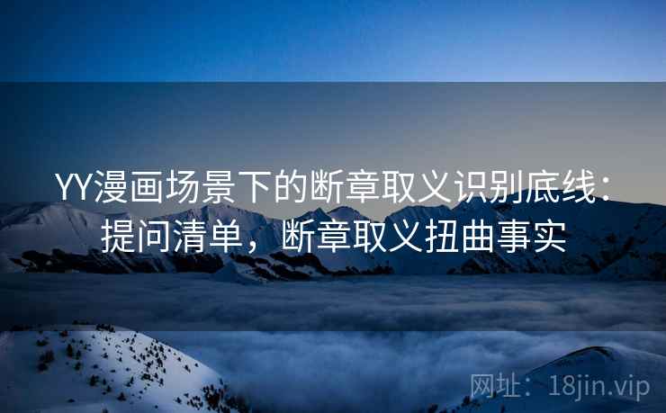 YY漫画场景下的断章取义识别底线：提问清单，断章取义扭曲事实