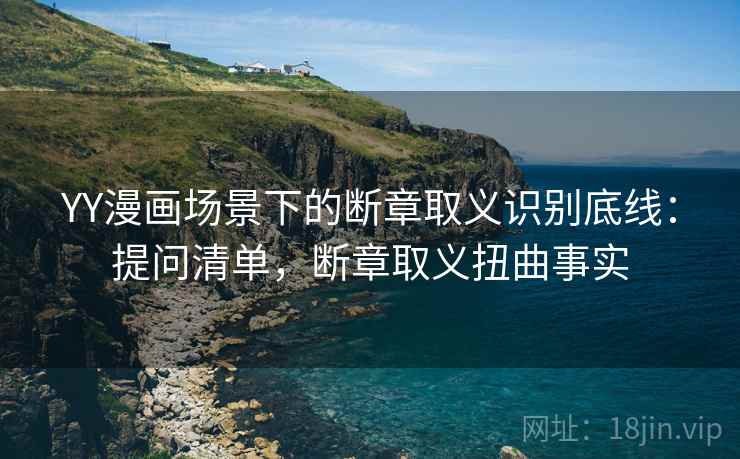 YY漫画场景下的断章取义识别底线：提问清单，断章取义扭曲事实