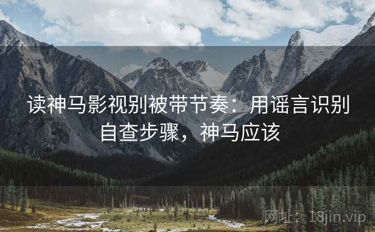 读神马影视别被带节奏：用谣言识别自查步骤，神马应该