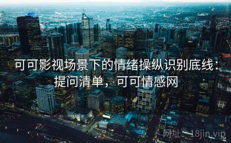 可可影视场景下的情绪操纵识别底线：提问清单，可可情感网
