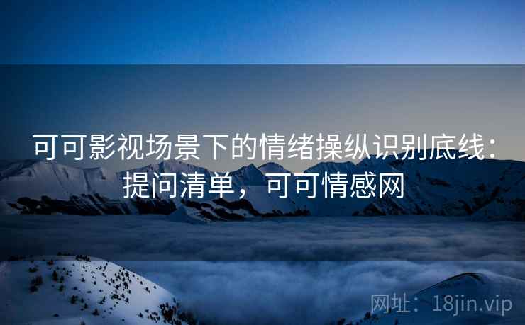 可可影视场景下的情绪操纵识别底线：提问清单，可可情感网