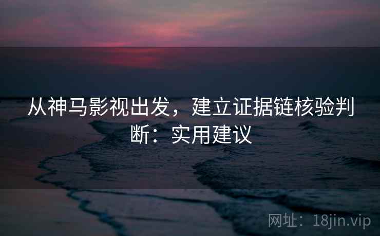 从神马影视出发，建立证据链核验判断：实用建议