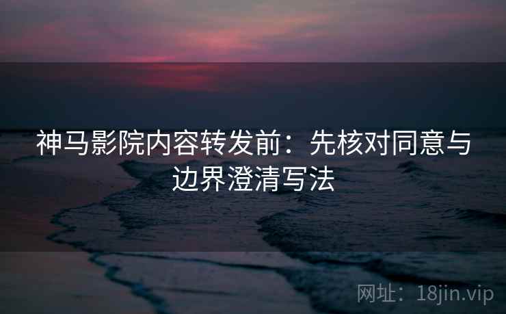 神马影院内容转发前：先核对同意与边界澄清写法