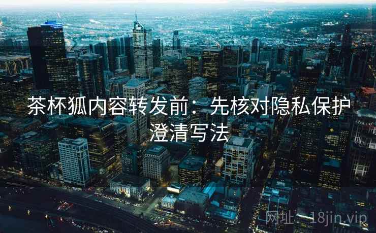 茶杯狐内容转发前：先核对隐私保护澄清写法