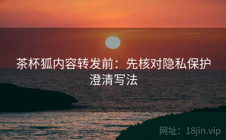 茶杯狐内容转发前：先核对隐私保护澄清写法