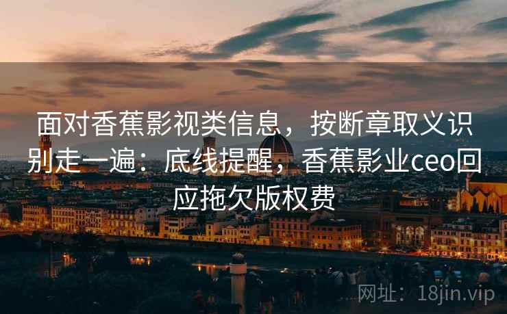 面对香蕉影视类信息，按断章取义识别走一遍：底线提醒，香蕉影业ceo回应拖欠版权费