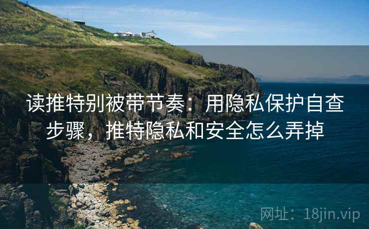 读推特别被带节奏：用隐私保护自查步骤，推特隐私和安全怎么弄掉