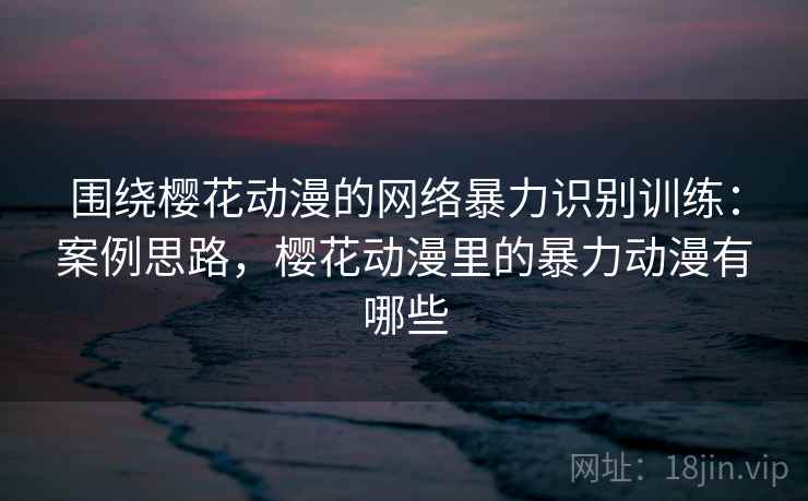 围绕樱花动漫的网络暴力识别训练:案例思路,樱花动漫里的暴力动漫有哪些 围绕樱花动漫的网络暴力识别训练:案例思路,樱花动漫里的暴力动漫有哪些