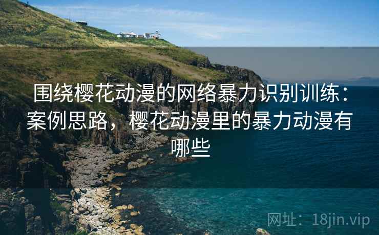 围绕樱花动漫的网络暴力识别训练:案例思路,樱花动漫里的暴力动漫有哪些 围绕樱花动漫的网络暴力识别训练:案例思路,樱花动漫里的暴力动漫有哪些