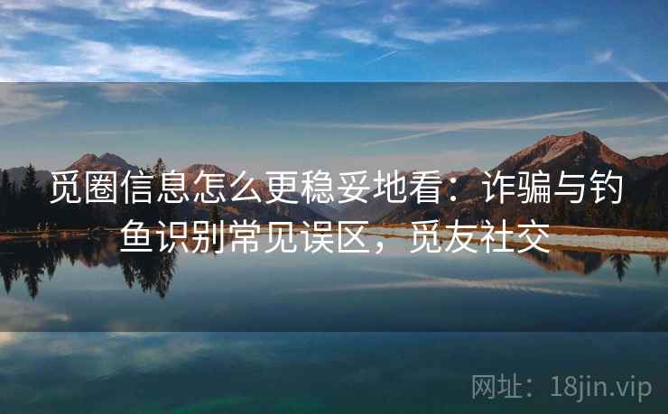 觅圈信息怎么更稳妥地看:诈骗与钓鱼识别常见误区,觅友社交 觅圈信息怎么更稳妥地看:诈骗与钓鱼识别常见误区,觅友社交