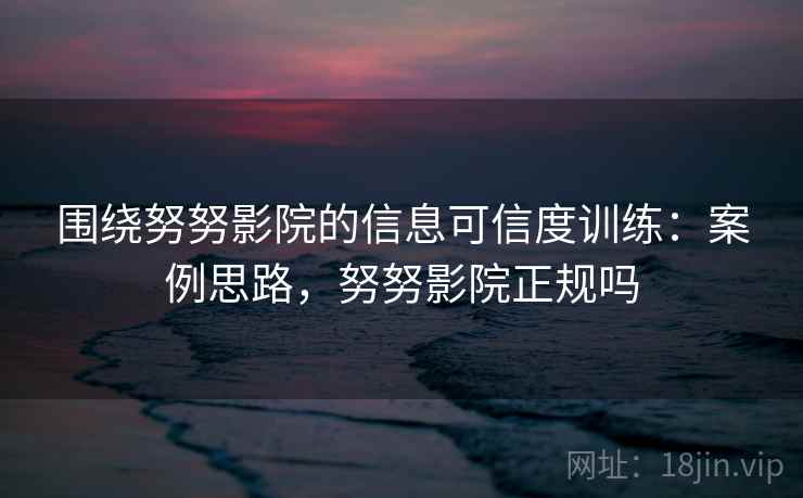 围绕努努影院的信息可信度训练：案例思路，努努影院正规吗