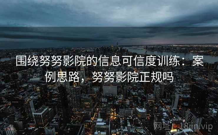 围绕努努影院的信息可信度训练：案例思路，努努影院正规吗
