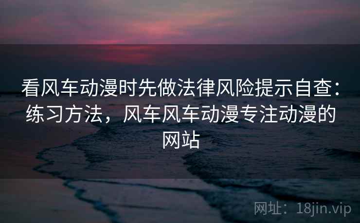 看风车动漫时先做法律风险提示自查：练习方法，风车风车动漫专注动漫的网站