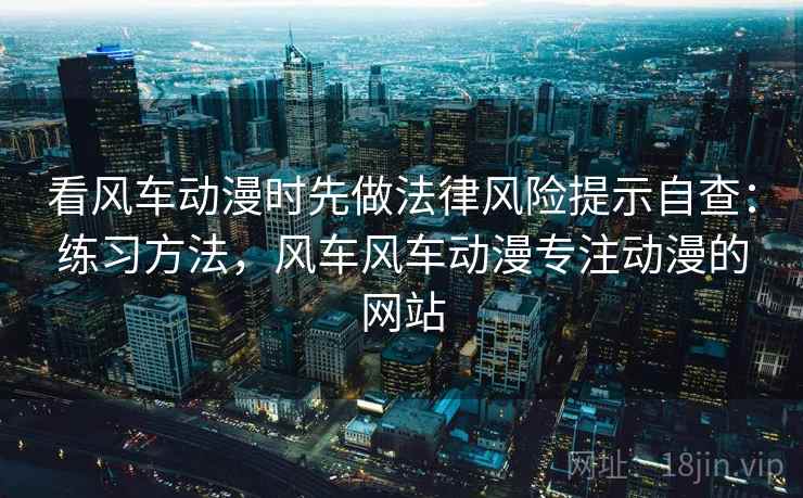 看风车动漫时先做法律风险提示自查：练习方法，风车风车动漫专注动漫的网站