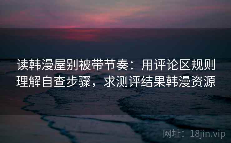读韩漫屋别被带节奏：用评论区规则理解自查步骤，求测评结果韩漫资源