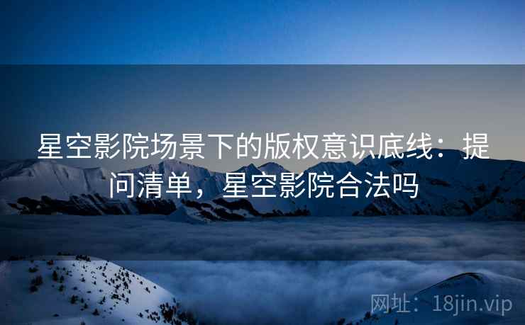 星空影院场景下的版权意识底线：提问清单，星空影院合法吗