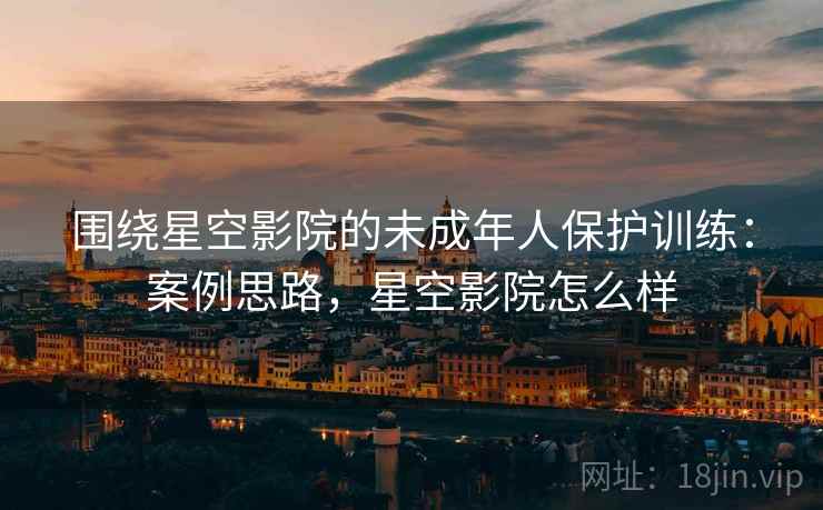 围绕星空影院的未成年人保护训练：案例思路，星空影院怎么样