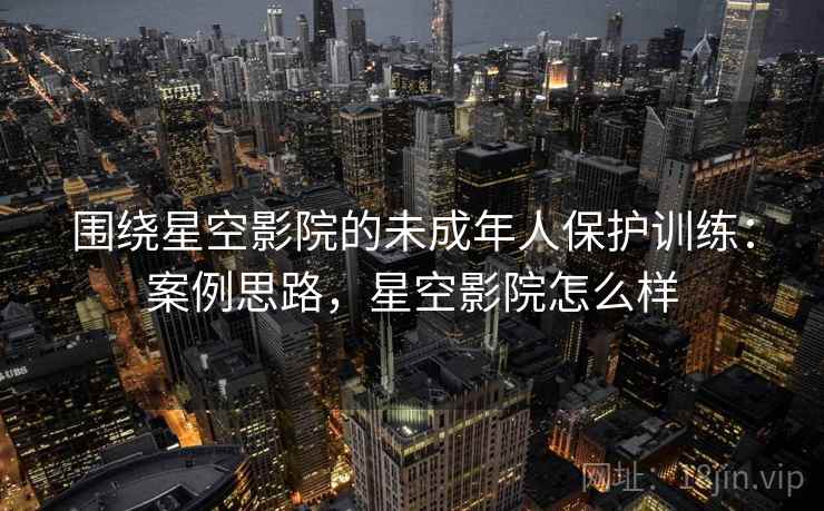 围绕星空影院的未成年人保护训练：案例思路，星空影院怎么样
