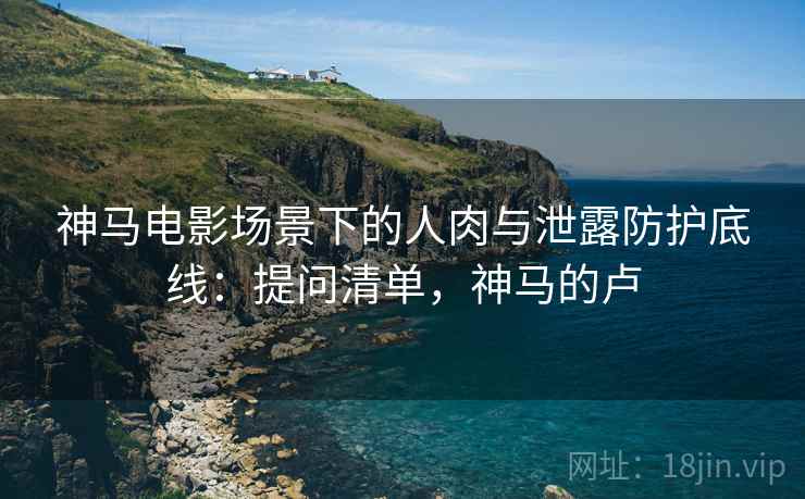 神马电影场景下的人肉与泄露防护底线：提问清单，神马的卢