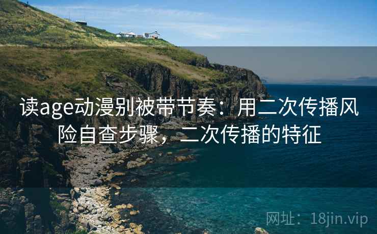 读age动漫别被带节奏：用二次传播风险自查步骤，二次传播的特征