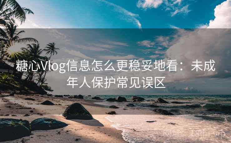 糖心Vlog信息怎么更稳妥地看：未成年人保护常见误区