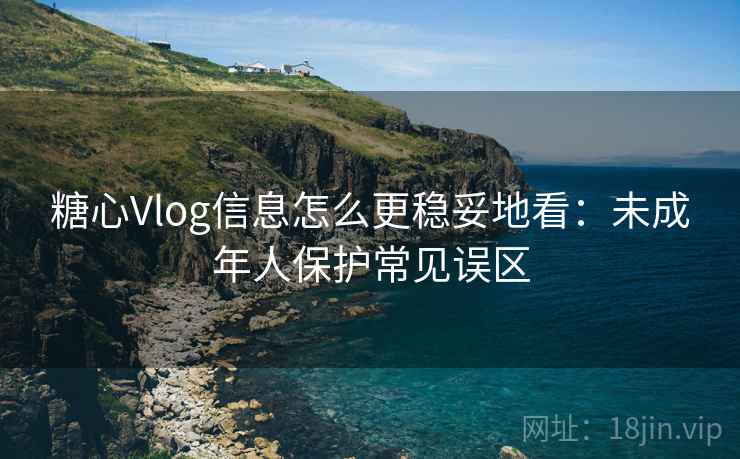 糖心Vlog信息怎么更稳妥地看：未成年人保护常见误区