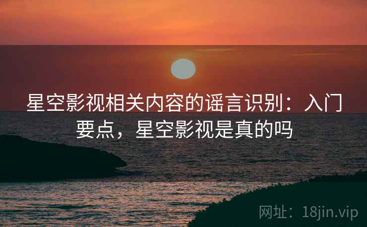 星空影视相关内容的谣言识别:入门要点,星空影视是真的吗 星空影视相关内容的谣言识别:入门要点,星空影视是真的吗