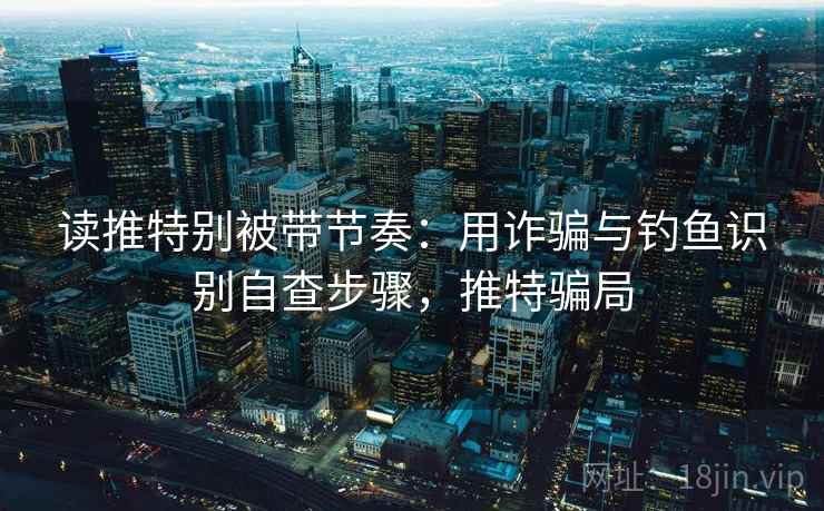 读推特别被带节奏:用诈骗与钓鱼识别自查步骤,推特骗局 读推特别被带节奏:用诈骗与钓鱼识别自查步骤,推特骗局