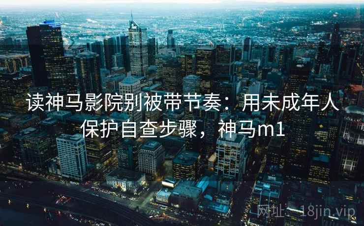 读神马影院别被带节奏：用未成年人保护自查步骤，神马m1