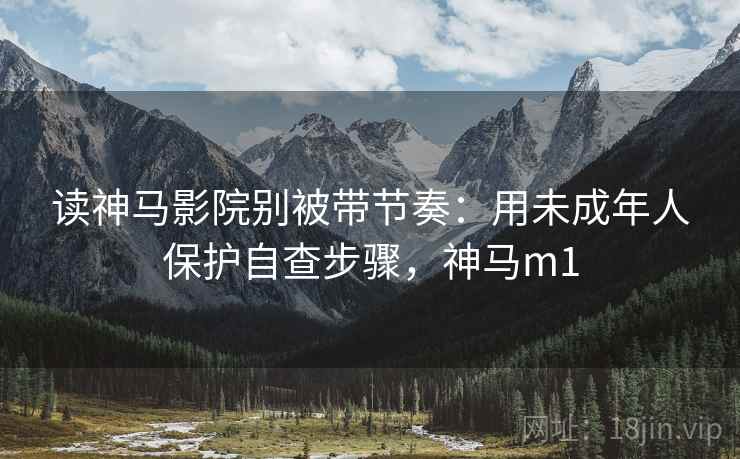 读神马影院别被带节奏：用未成年人保护自查步骤，神马m1